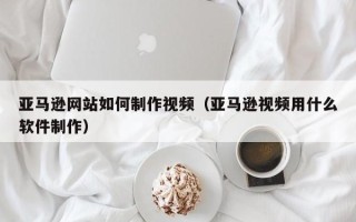 泰安亚马逊网站如何制作视频（亚马逊视频用什么软件制作）