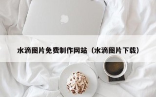 泰安水滴图片免费制作网站（水滴图片下载）